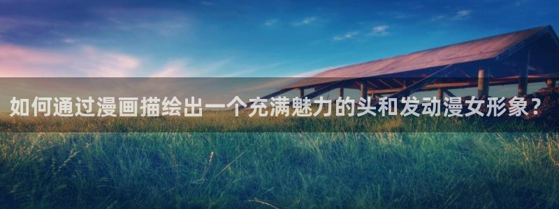 樱花动漫天堂：如何通过漫画描绘出一个充满魅力的头和发动漫女形象？