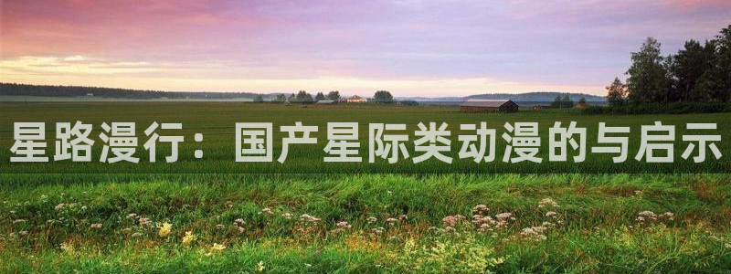 亚洲动漫天堂在线：星路漫行：国产星际类动漫的与启示