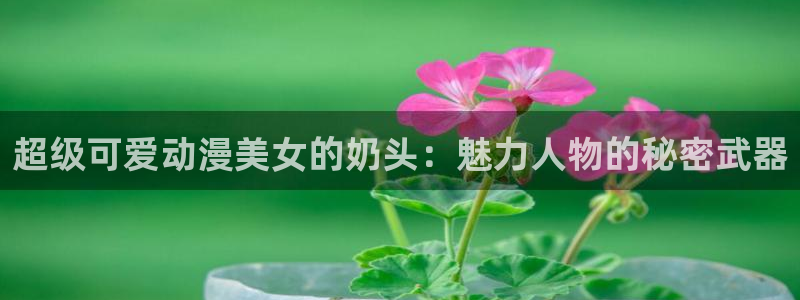 动漫天堂网：超级可爱动漫美女的奶头：魅力人物的秘密武器
