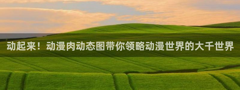 动漫天堂免费观看：动起来！动漫肉动态图带你领略动漫世界的大千世界